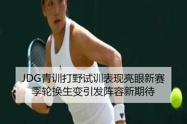 JDG青训打野试训表现亮眼新赛季轮换生变引发阵容新期待